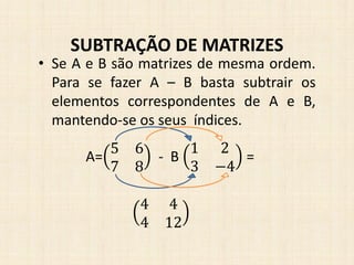 • Se A e B são matrizes de mesma ordem.
Para se fazer A – B basta subtrair os
elementos correspondentes de A e B,
mantendo-se os seus índices.
SUBTRAÇÃO DE MATRIZES
A=
5 6
7 8
- B
1 2
3 −4
=
4 4
4 12
 