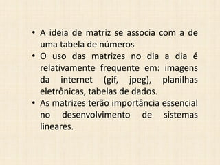 • A ideia de matriz se associa com a de
uma tabela de números
• O uso das matrizes no dia a dia é
relativamente frequente em: imagens
da internet (gif, jpeg), planilhas
eletrônicas, tabelas de dados.
• As matrizes terão importância essencial
no desenvolvimento de sistemas
lineares.
 