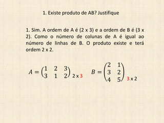 1. Existe produto de AB? Justifique
1. Sim. A ordem de A é (2 x 3) e a ordem de B é (3 x
2). Como o número de colunas de A é igual ao
número de linhas de B. O produto existe e terá
ordem 2 x 2.
𝐴 =
1 2 3
3 1 2
𝐵 =
2 1
3 2
4 5
2 x 3 3 x 2
 