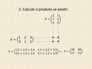 2. Calcule o produto se existir.
𝐴 =
1 2 3
3 1 2
𝐵 =
2 1
3 2
4 5
𝐴 =
1.2 + 2.3 + 3.4 1.1 + 2.2 + 3.5
3.2 + 1.3 + 2.4 3.1 + 1.2 + 2.5
= 𝐴 =
20 20
17 15
 