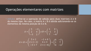 Operações elementares com matrizes
• Adição: define-se a operação de adição para duas matrizes A e B
do mesmo tipo. No caso, a matriz A + B é obtida adicionando-se os
elementos da mesma posição de A e B.
𝐴 =
5 −1
2 4
−3 2
𝑒 𝐵 =
1 0
−1 3
7 −4
𝐴 + 𝐵 =
5 + 1 −1 + 0
2 + −1 4 + 3
−3 + 7 2 + −4
=
6 −1
1 7
4 −2
 