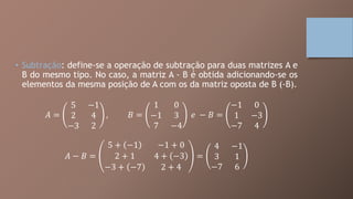 • Subtração: define-se a operação de subtração para duas matrizes A e
B do mesmo tipo. No caso, a matriz A - B é obtida adicionando-se os
elementos da mesma posição de A com os da matriz oposta de B (-B).
𝐴 =
5 −1
2 4
−3 2
, 𝐵 =
1 0
−1 3
7 −4
𝑒 − 𝐵 =
−1 0
1 −3
−7 4
𝐴 − 𝐵 =
5 + −1 −1 + 0
2 + 1 4 + −3
−3 + −7 2 + 4
=
4 −1
3 1
−7 6
 