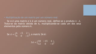 • Multiplicação de um matriz por um número real
Se A é uma matriz e k é um número real, define-se o produto 𝑘 ⋅ 𝐴.
Trata-se da matriz obtida de A, multiplicando-se cada um dos seus
elementos pelo número k.
Se 𝐴 =
6 −5 2
4 0 −1
, a matriz 3A é:
3𝐴 =
18 −15 6
12 0 −3
 