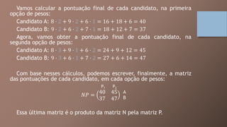 Vamos calcular a pontuação final de cada candidato, na primeira
opção de pesos:
Candidato A: 8 ⋅ 2 + 9 ⋅ 2 + 6 ⋅ 1 = 16 + 18 + 6 = 40
Candidato B: 9 ⋅ 2 + 6 ⋅ 2 + 7 ⋅ 1 = 18 + 12 + 7 = 37
Agora, vamos obter a pontuação final de cada candidato, na
segunda opção de pesos:
Candidato A: 8 ⋅ 3 + 9 ⋅ 1 + 6 ⋅ 2 = 24 + 9 + 12 = 45
Candidato B: 9 ⋅ 3 + 6 ⋅ 1 + 7 ⋅ 2 = 27 + 6 + 14 = 47
Com base nesses cálculos, podemos escrever, finalmente, a matriz
das pontuações de cada candidato, em cada opção de pesos:
𝑁𝑃 =
40 45
37 47
Essa última matriz é o produto da matriz N pela matriz P.
P1 P2
A
B
 