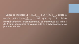 Dadas as matrizes 𝐴 = 𝑎𝑖𝑗 𝑚𝑥𝑛
e 𝐵 = 𝑏𝑖𝑗 𝑛𝑥𝑝
, existe a
matriz 𝐴𝐵 = 𝐶 = 𝑐𝑖𝑗 𝑚𝑥𝑝
, tal que 𝑐𝑖𝑗 é obtido
multiplicando-se, ordenadamente, os elementos da linha i
de A pelos elementos da coluna j de B, e adicionando-se os
produtos obtidos.
 