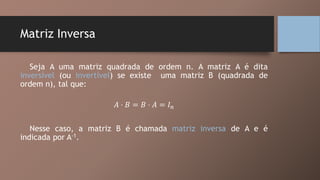 Matriz Inversa
Seja A uma matriz quadrada de ordem n. A matriz A é dita
inversível (ou invertível) se existe uma matriz B (quadrada de
ordem n), tal que:
𝐴 ⋅ 𝐵 = 𝐵 ⋅ 𝐴 = 𝐼 𝑛
Nesse caso, a matriz B é chamada matriz inversa de A e é
indicada por A-1.
 
