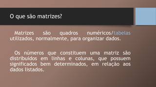 O que são matrizes?
Matrizes são quadros numéricos/tabelas
utilizados, normalmente, para organizar dados.
Os números que constituem uma matriz são
distribuídos em linhas e colunas, que possuem
significados bem determinados, em relação aos
dados listados.
 