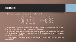 Exemplo
Considere duas matrizes, denominadas A e B.
A =
20 7 11
18 12 8
16 17 5
20 6 12
e B =
3 2
1 1
0 0
A matriz A contém o número de vitórias, empates e derrotas dos clubes
X, Y, Z e W nas 38 partidas que cada um disputou.
A matriz B contém o número de pontos ganhos por um time em cada
vitória, empate ou derrota, no novo sistema de pontuação e no sistema
antigo (anterior a 1990).
Como seria a classificação final dos quatro clubes, em cada sistema de
pontuação?
V E D
X
Y
Z
W
V
E
D
N A
 