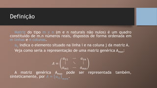 Definição
Matriz do tipo m x n (m e n naturais não nulos) é um quadro
constituído de m.n números reais, dispostos de forma ordenada em
m linhas e n colunas.
aij indica o elemento situado na linha i e na coluna j da matriz A.
Veja como seria a representação de uma matriz genérica Amxn:
𝐴 =
𝑎11 ⋯ 𝑎1𝑛
⋮ ⋱ ⋮
𝑎 𝑚1 ⋯ 𝑎 𝑚𝑛
A matriz genérica Amxn pode ser representada também,
sinteticamente, por 𝐴 = 𝑎𝑖𝑗 𝑚𝑥𝑛
.
 