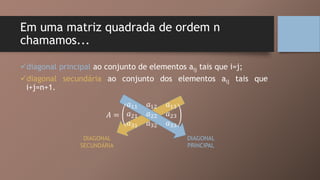 Em uma matriz quadrada de ordem n
chamamos...
diagonal principal ao conjunto de elementos aij tais que i=j;
diagonal secundária ao conjunto dos elementos aij tais que
i+j=n+1.
𝐴 =
𝑎11 𝑎12 𝑎13
𝑎21 𝑎22 𝑎23
𝑎31 𝑎32 𝑎33
DIAGONAL
PRINCIPAL
DIAGONAL
SECUNDÁRIA
 