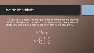 Matriz Identidade
É uma matriz quadrada em que todos os elementos da diagonal
principal são iguais a 1, e todos os outros elementos são iguais a 0.
Existe uma única matriz identidade de ordem n, indicada por In.
𝐼2 =
1 0
0 1
𝐼3 =
1 0 0
0 1 0
0 0 1
 
