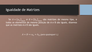 Igualdade de Matrizes
Se 𝐴 = 𝑎𝑖𝑗 𝑚𝑥𝑛
e 𝐵 = 𝑏𝑖𝑗 𝑚𝑥𝑛
são matrizes de mesmo tipo, e
todos os elementos de mesma posição de A e B são iguais, dizemos
que as matrizes A e B são iguais.
𝐴 = 𝐵 ↔ 𝑎𝑖𝑗 = 𝑏𝑖𝑗, para quaisquer i, j
 