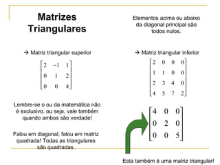 2 1 1
0 1 2
0 0 4
−









 Matriz triangular superior
Matrizes
Triangulares
2 0 0 0
1 1 0 0
2 3 4 0
4 5 7 2














 Matriz triangular inferior










500
020
004
Elementos acima ou abaixo
da diagonal principal são
todos nulos.
Lembre-se o ou da matemática não
é exclusivo, ou seja, vale também
quando ambos são verdade!
Esta também é uma matriz triangular!
Falou em diagonal, falou em matriz
quadrada! Todas as triangulares
são quadradas.
 