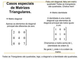 Casos especiais
de Matrizes
Triangulares.  Matriz identidade
2 0 0
0 4 0
0 0 7










1 0 0
0 1 0
0 0 1










 Matriz diagonal
Apenas os elementos da diagonal
principal são diferentes de zero
A identidade é uma matriz
diagonal cujo elementos da
diagonal principal são todos iguais
a um.
Falou em diagonal, falou em matriz
quadrada! Todas as triangulares
são quadradas. Chatice hein!
Todas as Triangulares são quadradas, logo, a diagonal e a identidade são quadradas.
Chamamos a matriz acima de I3
(identidade de ordem 3)
No geral, In onde n é a ordem da
matriz.
 