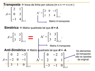Transposta  troca de linha por coluna (m x n => n x m )
23
41
30
12
x
A










−
= .
431
102
=A
32
t
x





 −
Matriz A transposta
Simétrica  Matriz quadrada tal que At
= A
22
23
31
x
A 





= .
23
31
=A
22
t
x






Matriz A transposta
Anti-Simétrica  Matriz quadrada tal que At
= -A
33
013
102
320
x
A










−−
−
= .
013
102
320
=A
33
t
x










−−
−
=
Os elementos
da transposta
são os opostos
da original.
 