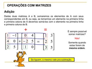 OPERAÇÕES COM MATRIZES
Adição










−+









 −
01
52
40
52
04
11










=
53
52
31
Dadas duas matrizes A e B, somaremos os elementos de A com seus
correspondentes em B, ou seja, se tomarmos um elemento na primeira linha
e primeira coluna de A devemos somá-los com o elemento na primeira linha
e primeira coluna de B.
É sempre possível
somar matrizes?
Não!
Somente quando
estas forem de
mesma ordem.
+ =
Se liguem, o mesmo vale pra subtração.
 