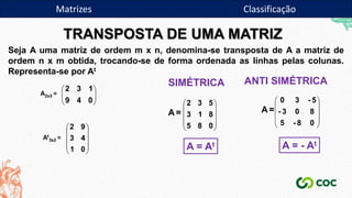 TRANSPOSTA DE UMA MATRIZ
Seja A uma matriz de ordem m x n, denomina-se transposta de A a matriz de
ordem n x m obtida, trocando-se de forma ordenada as linhas pelas colunas.
Representa-se por At








0
4
9
1
3
2
A2x3 =
At
3x2 =










0
1
4
3
9
2 









0
8
5
8
1
3
5
3
2
A =
SIMÉTRICA
A = At










0
8
-
5
8
0
3
-
5
-
3
0
A =
ANTI SIMÉTRICA
A = - At
Matrizes Classificação
 