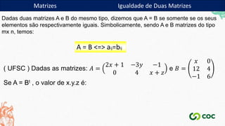 ( UFSC ) Dadas as matrizes: 𝐴 =
2𝑥 + 1 −3𝑦 −1
0 4 𝑥 + 𝑧
e 𝐵 =
𝑥 0
12 4
−1 6
Se A = Bt , o valor de x.y.z é:
Matrizes Igualdade de Duas Matrizes
Dadas duas matrizes A e B do mesmo tipo, dizemos que A = B se somente se os seus
elementos são respectivamente iguais. Simbolicamente, sendo A e B matrizes do tipo
mx n, temos:
A = B <=> aij=bij
 