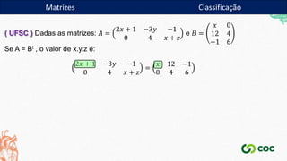 Matrizes
( UFSC ) Dadas as matrizes: 𝐴 =
2𝑥 + 1 −3𝑦 −1
0 4 𝑥 + 𝑧
e 𝐵 =
𝑥 0
12 4
−1 6
Se A = Bt , o valor de x.y.z é:
2𝑥 + 1 −3𝑦 −1
0 4 𝑥 + 𝑧
=
𝑥 12 −1
0 4 6
Matrizes Classificação
 