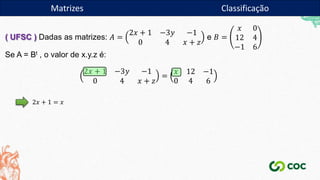 Matrizes
( UFSC ) Dadas as matrizes: 𝐴 =
2𝑥 + 1 −3𝑦 −1
0 4 𝑥 + 𝑧
e 𝐵 =
𝑥 0
12 4
−1 6
Se A = Bt , o valor de x.y.z é:
2𝑥 + 1 −3𝑦 −1
0 4 𝑥 + 𝑧
=
𝑥 12 −1
0 4 6
2𝑥 + 1 = 𝑥
Matrizes Classificação
 