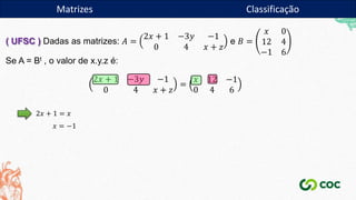 Matrizes
( UFSC ) Dadas as matrizes: 𝐴 =
2𝑥 + 1 −3𝑦 −1
0 4 𝑥 + 𝑧
e 𝐵 =
𝑥 0
12 4
−1 6
Se A = Bt , o valor de x.y.z é:
2𝑥 + 1 −3𝑦 −1
0 4 𝑥 + 𝑧
=
𝑥 12 −1
0 4 6
2𝑥 + 1 = 𝑥
𝑥 = −1
Matrizes Classificação
 