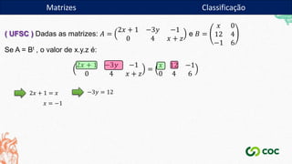 Matrizes
( UFSC ) Dadas as matrizes: 𝐴 =
2𝑥 + 1 −3𝑦 −1
0 4 𝑥 + 𝑧
e 𝐵 =
𝑥 0
12 4
−1 6
Se A = Bt , o valor de x.y.z é:
2𝑥 + 1 −3𝑦 −1
0 4 𝑥 + 𝑧
=
𝑥 12 −1
0 4 6
2𝑥 + 1 = 𝑥
𝑥 = −1
−3𝑦 = 12
Matrizes Classificação
 