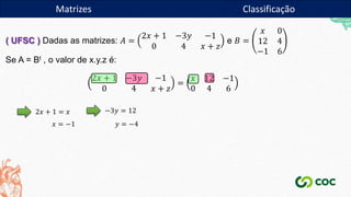 Matrizes
( UFSC ) Dadas as matrizes: 𝐴 =
2𝑥 + 1 −3𝑦 −1
0 4 𝑥 + 𝑧
e 𝐵 =
𝑥 0
12 4
−1 6
Se A = Bt , o valor de x.y.z é:
2𝑥 + 1 −3𝑦 −1
0 4 𝑥 + 𝑧
=
𝑥 12 −1
0 4 6
2𝑥 + 1 = 𝑥
𝑥 = −1
−3𝑦 = 12
𝑦 = −4
Matrizes Classificação
 