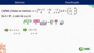 Matrizes
( UFSC ) Dadas as matrizes: 𝐴 =
2𝑥 + 1 −3𝑦 −1
0 4 𝑥 + 𝑧
e 𝐵 =
𝑥 0
12 4
−1 6
Se A = Bt , o valor de x.y.z é:
2𝑥 + 1 −3𝑦 −1
0 4 𝑥 + 𝑧
=
𝑥 12 −1
0 4 6
2𝑥 + 1 = 𝑥
𝑥 = −1
−3𝑦 = 12
𝑦 = −4
Matrizes Classificação
 