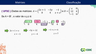 Matrizes
( UFSC ) Dadas as matrizes: 𝐴 =
2𝑥 + 1 −3𝑦 −1
0 4 𝑥 + 𝑧
e 𝐵 =
𝑥 0
12 4
−1 6
Se A = Bt , o valor de x.y.z é:
2𝑥 + 1 −3𝑦 −1
0 4 𝑥 + 𝑧
=
𝑥 12 −1
0 4 6
2𝑥 + 1 = 𝑥
𝑥 = −1
−3𝑦 = 12
𝑦 = −4
−1 + 𝑧 = 6
𝑧 = 7
Matrizes Classificação
 