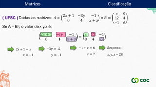 Matrizes
( UFSC ) Dadas as matrizes: 𝐴 =
2𝑥 + 1 −3𝑦 −1
0 4 𝑥 + 𝑧
e 𝐵 =
𝑥 0
12 4
−1 6
Se A = Bt , o valor de x.y.z é:
2𝑥 + 1 −3𝑦 −1
0 4 𝑥 + 𝑧
=
𝑥 12 −1
0 4 6
2𝑥 + 1 = 𝑥
𝑥 = −1
−3𝑦 = 12
𝑦 = −4
−1 + 𝑧 = 6
𝑧 = 7
𝑅𝑒𝑠𝑝𝑜𝑠𝑡𝑎:
𝑥. 𝑦. 𝑧 = 28
Matrizes Classificação
 