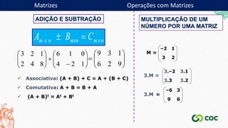 ADIÇÃO E SUBTRAÇÃO


















1
2
4
0
1
6
8
4
2
1
2
3









9
2
6
1
3
9
 Associativa: (A + B) + C = A + (B + C)
 Comutativa: A + B = B + A
 (A + B)t = At + Bt
MULTIPLICAÇÃO DE UM
NÚMERO POR UMA MATRIZ
–2 1
3 2
M =
3.M =
3.2
3.3
3.1
3.–2
=
–6 3
9 6
3.M
Matrizes Operações com Matrizes
 