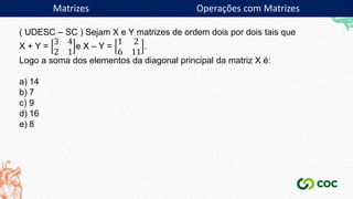 ( UDESC – SC ) Sejam X e Y matrizes de ordem dois por dois tais que
X + Y =
3 4
2 1
e X – Y =
1 2
6 11
.
Logo a soma dos elementos da diagonal principal da matriz X é:
a) 14
b) 7
c) 9
d) 16
e) 8
Matrizes Operações com Matrizes
 