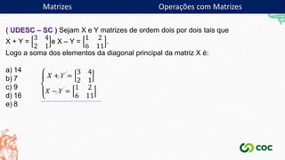 Matrizes
( UDESC – SC ) Sejam X e Y matrizes de ordem dois por dois tais que
X + Y =
3 4
2 1
e X – Y =
1 2
6 11
.
Logo a soma dos elementos da diagonal principal da matriz X é:
a) 14
b) 7
c) 9
d) 16
e) 8
𝑋 + 𝑌 =
3 4
2 1
𝑋 − 𝑌 =
1 2
6 11
Matrizes Operações com Matrizes
 