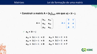 • Construir a matriz A = (aij)3x2, em que aij = 3i – j.
a32
a31
a22
a21
a12
a11
A =
 aij = 3i – j
a11 = 3.1 – 1 = 2 a12 = 3.1 – 2 = 1
a21 = 3.2 – 1 = 5 a22 = 3.2 – 2 = 4
a31 = 3.3 – 1 = 8 a32 = 3.3 – 2 = 7
2 1
5 4
8 7
A =
Matrizes Lei de formação de uma matriz
 