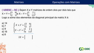 Matrizes
( UDESC – SC ) Sejam X e Y matrizes de ordem dois por dois tais que
X + Y =
3 4
2 1
e X – Y =
1 2
6 11
.
Logo a soma dos elementos da diagonal principal da matriz X é:
a) 14
b) 7
c) 9
d) 16
e) 8
𝑋 + 𝑌 =
3 4
2 1
𝑋 − 𝑌 =
1 2
6 11
2𝑋 =
Matrizes Operações com Matrizes
 