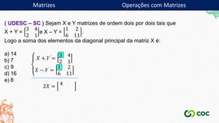 Matrizes
( UDESC – SC ) Sejam X e Y matrizes de ordem dois por dois tais que
X + Y =
3 4
2 1
e X – Y =
1 2
6 11
.
Logo a soma dos elementos da diagonal principal da matriz X é:
a) 14
b) 7
c) 9
d) 16
e) 8
𝑋 + 𝑌 =
3 4
2 1
𝑋 − 𝑌 =
1 2
6 11
2𝑋 = 4
Matrizes Operações com Matrizes
 