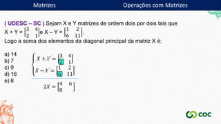 Matrizes
( UDESC – SC ) Sejam X e Y matrizes de ordem dois por dois tais que
X + Y =
3 4
2 1
e X – Y =
1 2
6 11
.
Logo a soma dos elementos da diagonal principal da matriz X é:
a) 14
b) 7
c) 9
d) 16
e) 8
𝑋 + 𝑌 =
3 4
2 1
𝑋 − 𝑌 =
1 2
6 11
2𝑋 =
4 6
8
Matrizes Operações com Matrizes
 