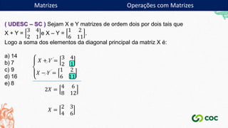 Matrizes
( UDESC – SC ) Sejam X e Y matrizes de ordem dois por dois tais que
X + Y =
3 4
2 1
e X – Y =
1 2
6 11
.
Logo a soma dos elementos da diagonal principal da matriz X é:
a) 14
b) 7
c) 9
d) 16
e) 8
𝑋 + 𝑌 =
3 4
2 1
𝑋 − 𝑌 =
1 2
6 11
2𝑋 =
4 6
8 12
𝑋 =
2 3
4 6
Matrizes Operações com Matrizes
 
