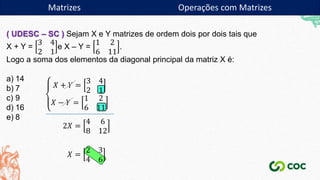 Matrizes
( UDESC – SC ) Sejam X e Y matrizes de ordem dois por dois tais que
X + Y =
3 4
2 1
e X – Y =
1 2
6 11
.
Logo a soma dos elementos da diagonal principal da matriz X é:
a) 14
b) 7
c) 9
d) 16
e) 8
𝑋 + 𝑌 =
3 4
2 1
𝑋 − 𝑌 =
1 2
6 11
2𝑋 =
4 6
8 12
𝑋 =
2 3
4 6
Matrizes Operações com Matrizes
 