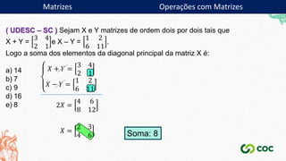 Matrizes
( UDESC – SC ) Sejam X e Y matrizes de ordem dois por dois tais que
X + Y =
3 4
2 1
e X – Y =
1 2
6 11
.
Logo a soma dos elementos da diagonal principal da matriz X é:
a) 14
b) 7
c) 9
d) 16
e) 8
𝑋 + 𝑌 =
3 4
2 1
𝑋 − 𝑌 =
1 2
6 11
2𝑋 =
4 6
8 12
𝑋 =
2 3
4 6 Soma: 8
Matrizes Operações com Matrizes
 