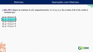 Matrizes Operações com Matrizes
( UEL-PR ) Sejam as matrizes A e B, respectivamente, 3 x 4 e p x q. Se a matriz A.B é 3x5, então é
verdade que:
a) p = 5 e q = 5
b) p = 4 e q = 5
c) p = 3 e q = 5
d) p = 3 e q = 4
e) p = 3 e q = 3
 