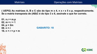Matrizes Operações com Matrizes
( UEPG) As matrizes A, B e C são do tipo m x 4, n x r e 5 x p, respectivamente.
Se a matriz transposta de (AB)C é do tipo 3 x 6, assinale o que for correto.
01. n.r = m.p
02. m = r + 1
04. p = 2m
08. n = r
16. n + r = p + m
GABARITO: 18
 