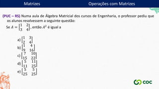 Matrizes
(PUC – RS) Numa aula de Álgebra Matricial dos cursos de Engenharia, o professor pediu que
os alunos resolvessem a seguinte questão:
Se 𝐴 =
1 2
3 4
, então 𝐴2 é igual a
a)
1 3
2 4
b)
1 4
9 16
c)
7 10
15 22
d)
5 11
11 25
e)
5 5
25 25
Matrizes Operações com Matrizes
 