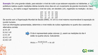 Exemplo: Em uma grande cidade, para estudar o nível de ruído a que estavam expostos os habitantes, a
prefeitura realizou quatro medições diárias durante cinco dias em um cruzamento de grande movimento. Cada
elemento 𝑎𝑖𝑗 da matriz a seguir representa o nível de ruído, em decibéis (𝑑𝐵), registrado na medição 𝑖 do dia 𝑗.
45 62 68 44 63
51 49 72 48 68
39 52 71 52 62
51 45 63 40 69
De acordo com a Organização Mundial de Saúde (OMS), 50 𝑑𝐵 é o nível máximo recomendável à exposição do
ouvido humano.
Com as informações apresentadas, determine o nível médio de ruídos registrados no quarto dia e assinale a
alternativa correta:
a) 46 𝑑𝐵
b) 46,5 𝑑𝐵
c) 52 𝑑𝐵
d) 65,5 𝑑𝐵
e) 68,5 𝑑𝐵
O dia é representado pelas colunas (𝑗), assim as medições do dia 4
estão na quarta coluna. Calculando:
𝑀é𝑑𝑖𝑎 =
44+48+52+40
4
= 46 𝑑𝐵
 