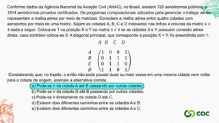 Conforme dados da Agência Nacional de Aviação Civil (ANAC), no Brasil, existem 720 aeródromos públicos e
1814 aeródromos privados certificados. Os programas computacionais utilizados para gerenciar o tráfego aéreo
representam a malha aérea por meio de matrizes. Considere a malha aérea entre quatro cidades com
aeroportos por meio de uma matriz. Sejam as cidades A, B, C e D indexadas nas linhas e colunas da matriz 4 ×
4 dada a seguir. Coloca-se 1 na posição X e Y da matriz 4 × 4 se as cidades X e Y possuem conexão aérea
direta, caso contrário coloca-se 0. A diagonal principal, que corresponde à posição X = Y, foi preenchida com 1.
𝐴 𝐵 𝐶 𝐷
𝐴
𝐵
𝐶
𝐷
1 0 0 1
0 1 1 1
0 1 1 0
1 1 0 1
Considerando que, no trajeto, o avião não pode pousar duas ou mais vezes em uma mesma cidade nem voltar
para a cidade de origem, assinale a alternativa correta.
a) Pode-se ir da cidade A até B passando por outras cidades.
b) Pode-se ir da cidade D até B passando por outras cidades.
c) Pode-se ir diretamente da cidade D até C.
d) Existem dois diferentes caminhos entre as cidades A e B.
e) Existem dois diferentes caminhos entre as cidades A e C.
 