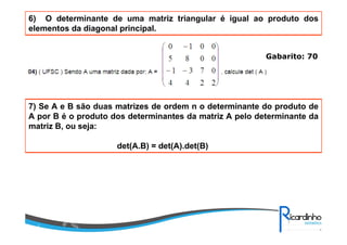 6) O determinante de uma matriz triangular é igual ao produto dos
elementos da diagonal principal.
Gabarito: 70
7) Se A e B são duas matrizes de ordem n o determinante do produto de
A por B é o produto dos determinantes da matriz A pelo determinante da
matriz B, ou seja:
det(A.B) = det(A).det(B)
Gabarito: 70
 
