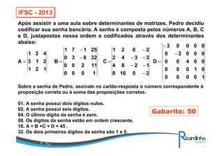 IFSC - 2013
Após assistir a uma aula sobre determinantes de matrizes, Pedro decidiu
codificar sua senha bancária. A senha é composta pelos números A, B, C
e D, justapostos nessa ordem e codificados através dos determinantes
abaixo:
10000
01000
00400
00020
00003
D
20168
1284
3342
2021
C
1000
11200
32830
25171
B
121
213
421
A
−
−
=
−
−−
−−
−
=
−
−
==
Sobre a senha de Pedro, assinale no cartão-resposta o número correspondente à
proposição correta ou à soma das proposições corretas.
01. A senha possui dois dígitos nulos.
02. A senha possui seis dígitos.
04. O último dígito da senha é zero.
08. Os dígitos da senha estão em ordem crescente.
16. A + B +C + D = 45 .
32. Os dois primeiros dígitos da senha são 1 e 5.
Gabarito: 50
 