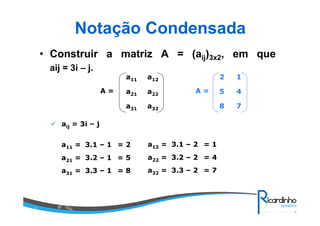 Notação Condensada
• Construir a matriz A = (aij)3x2, em que
aij = 3i – j.
a32a31
a22a21
a12a11
A =
aij = 3i – j
a11 = 3.1 – 1 = 2 a12 = 3.1 – 2 = 1
a21 = 3.2 – 1 = 5 a22 = 3.2 – 2 = 4
a31 = 3.3 – 1 = 8 a32 = 3.3 – 2 = 7
78
45
12
A =
 