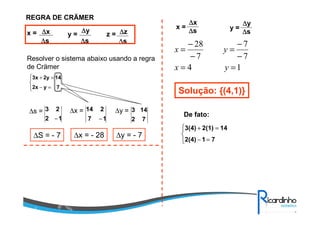 REGRA DE CRÄMER
x = y = z =∆∆∆∆x
∆∆∆∆s
∆∆∆∆y
∆∆∆∆s
∆∆∆∆z
∆∆∆∆s
Resolver o sistema abaixo usando a regra
de Crämer



=−
=+
7y2x
142y3x
∆s = ∆x = ∆y =
17
214
−12
23
− 72
143
∆S = - 7 ∆x = - 28 ∆y = - 7
y =
∆∆∆∆y
∆∆∆∆s
x =
∆∆∆∆x
∆∆∆∆s
14
7
7
7
28
==
−
−
=
−
−
=
yx
yx
Solução: {(4,1)}



=−
=+
712(4)
142(1)3(4)
De fato:
 