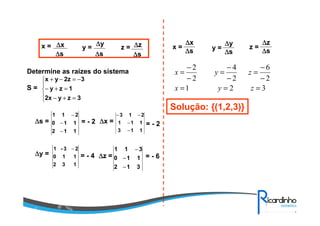 x = y = z =∆∆∆∆x
∆∆∆∆s
∆∆∆∆y
∆∆∆∆s
∆∆∆∆z
∆∆∆∆s
Determine as raízes do sistema
S =





=+−
=+−
−=−+
3zy2x
1zy
32zyx
112
110
211
−
−
−
∆∆∆∆s = ∆∆∆∆x == - 2
113
111
213
−
−
−−
= - 2
132
110
23-1 −
∆∆∆∆y = ∆∆∆∆z == - 4
312
110
311
−
−
−
= - 6
y =
∆∆∆∆y
∆∆∆∆s
x =
∆∆∆∆x
∆∆∆∆s
321
2
6
2
4
2
2
===
−
−
=
−
−
=
−
−
=
zyx
zyx
Solução: {(1,2,3)}
z =
∆∆∆∆z
∆∆∆∆s
 